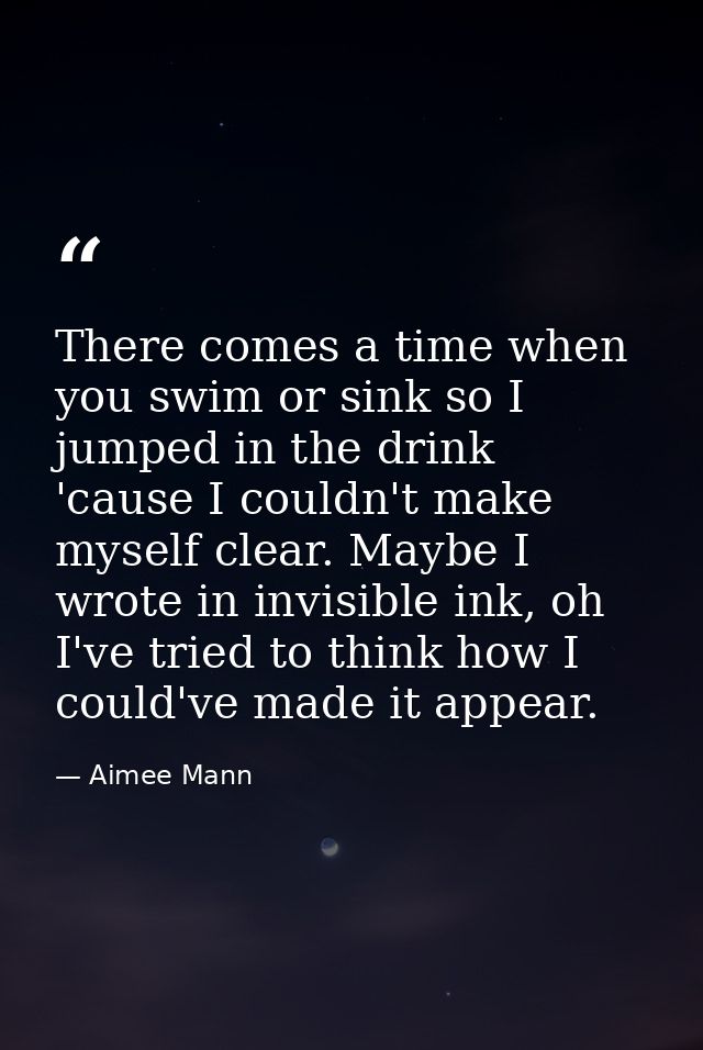 There comes a time when you swim or sink so I jumped in the drink 'cause I couldn't make myself clear. Maybe I wrote in  — Aimee Mann
