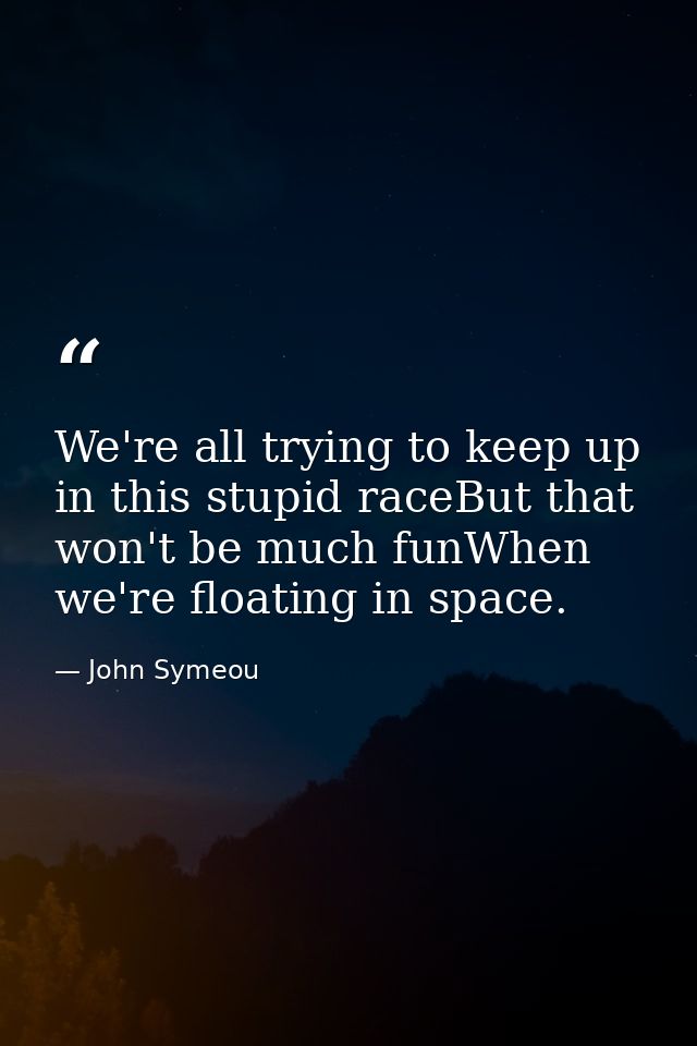 We're all trying to keep up in this stupid raceBut that won't be much funWhen we're floating in space. — John Symeou