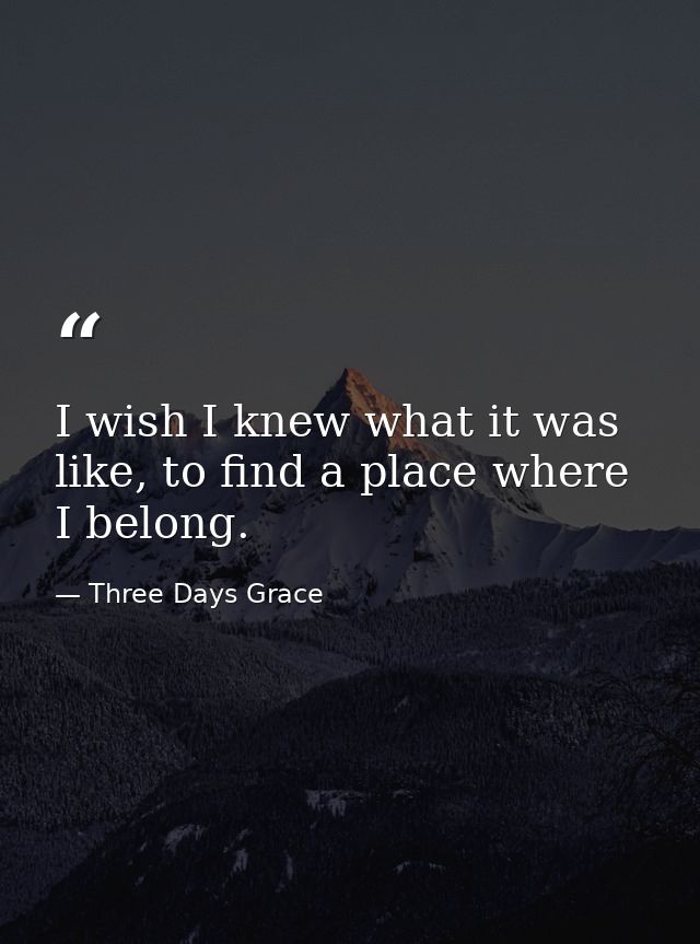 I wish I knew what it was like, to find a place where I belong. — Three Days Grace