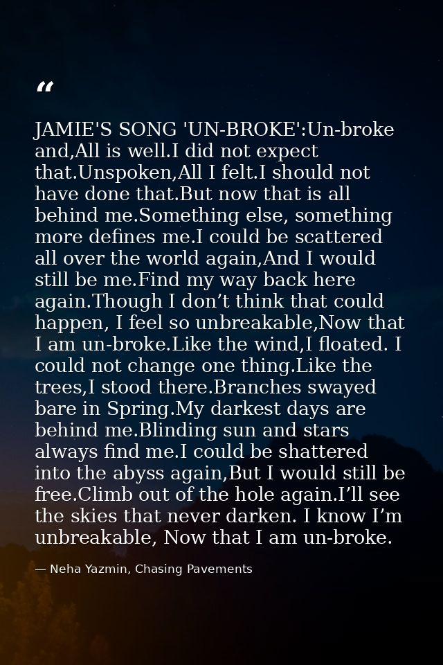JAMIE'S SONG 'UN-BROKE':Un-broke and,All is well.I did not expect that.Unspoken,All I felt.I should not have done that.B — Neha Yazmin, Chasing Pavements