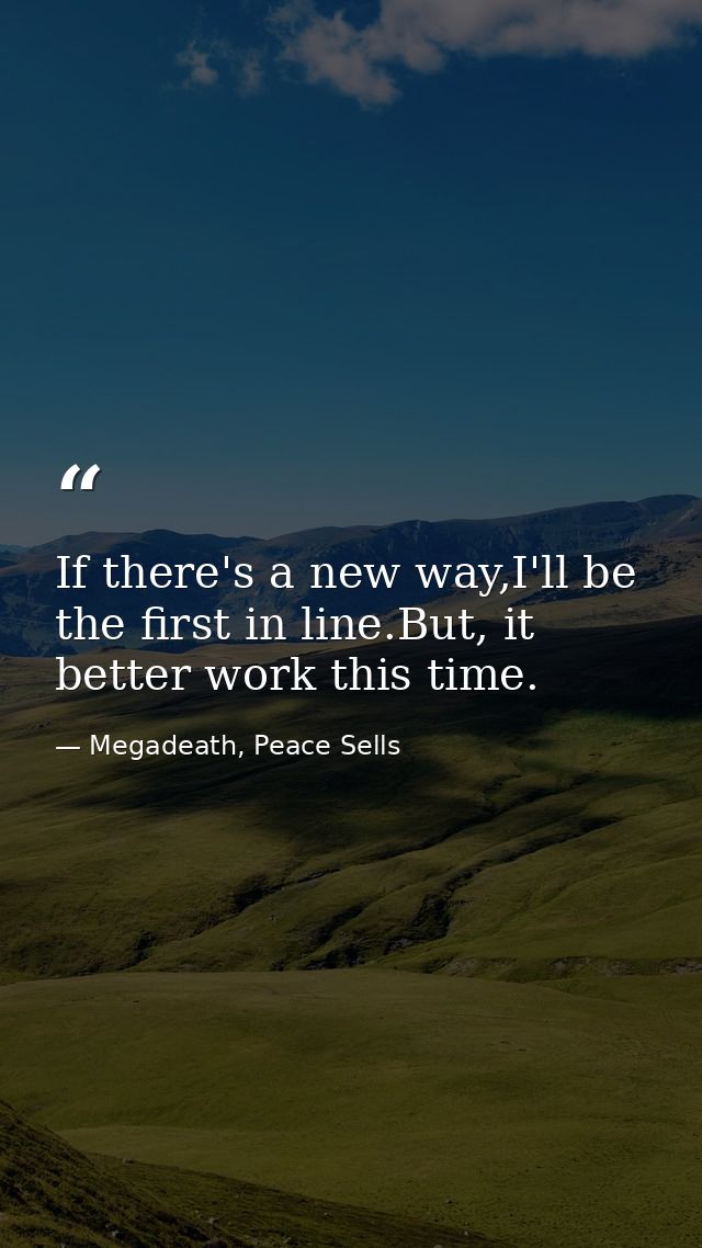 If there's a new way,I'll be the first in line.But, it better work this time. — Megadeath, Peace Sells