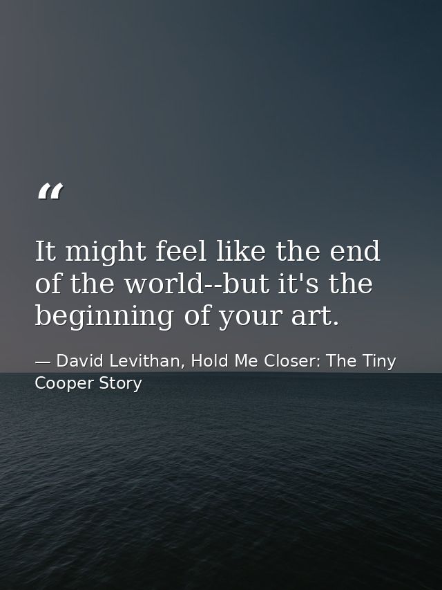 It might feel like the end of the world--but it's the beginning of your art. — David Levithan, Hold Me Closer: The Tiny Cooper Story