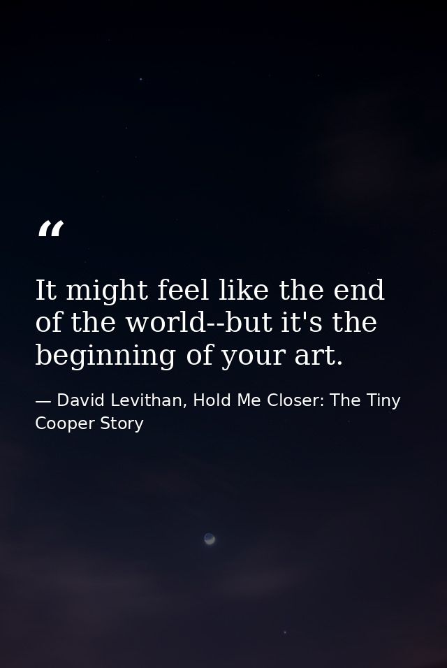 It might feel like the end of the world--but it's the beginning of your art. — David Levithan, Hold Me Closer: The Tiny Cooper Story