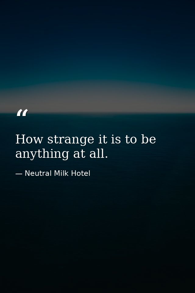 How strange it is to be anything at all. — Neutral Milk Hotel