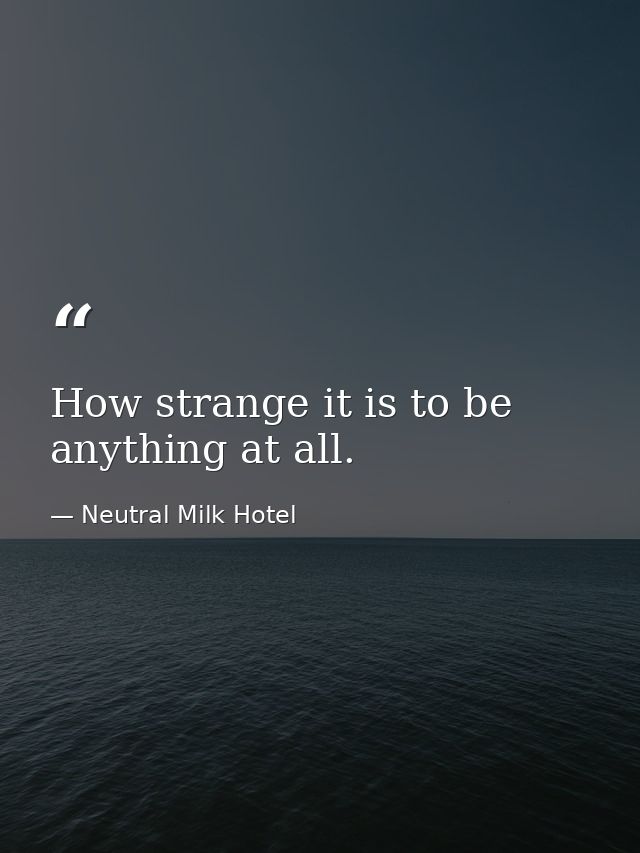 How strange it is to be anything at all. — Neutral Milk Hotel