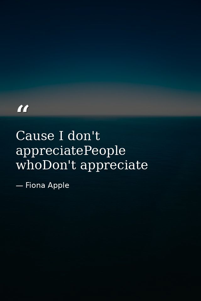 Cause I don't appreciatePeople whoDon't appreciate — Fiona Apple