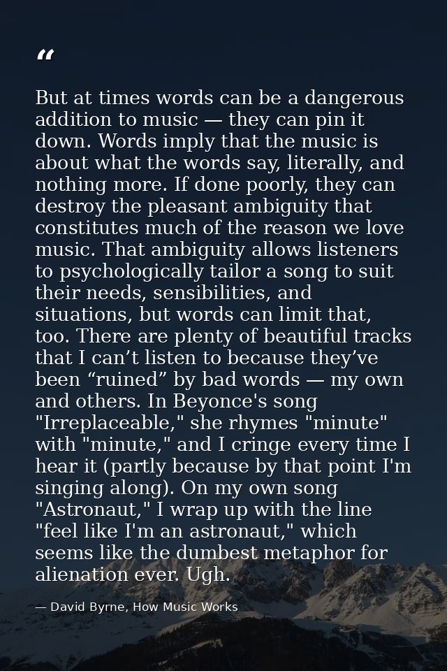 But at times words can be a dangerous addition to music — they can pin it down. Words imply that the music is about what — David Byrne, How Music Works