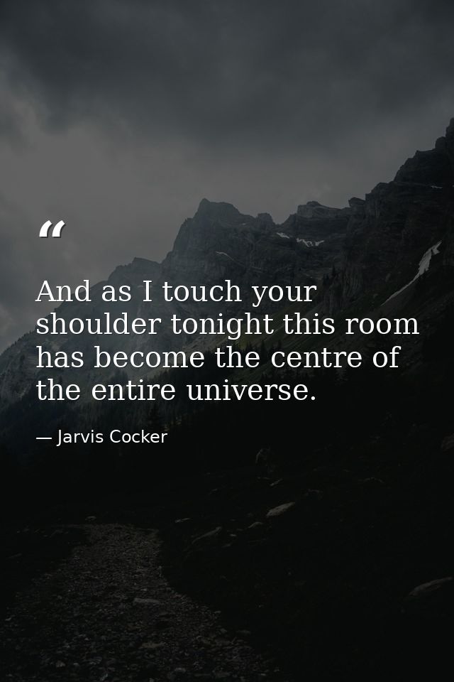And as I touch your shoulder tonight this room has become the centre of the entire universe. — Jarvis Cocker