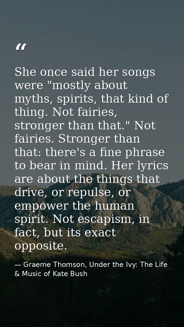 She once said her songs were "mostly about myths, spirits, that kind of thing. Not fairies, stronger than that." Not fai — Graeme Thomson, Under the Ivy: The Life & Music of Kate Bush