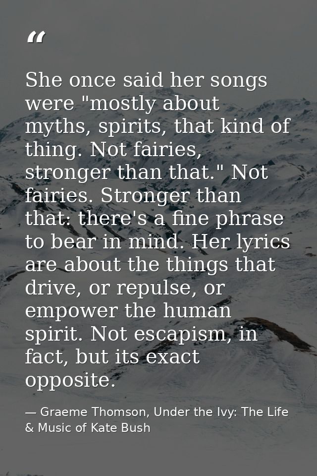 She once said her songs were "mostly about myths, spirits, that kind of thing. Not fairies, stronger than that." Not fai — Graeme Thomson, Under the Ivy: The Life & Music of Kate Bush