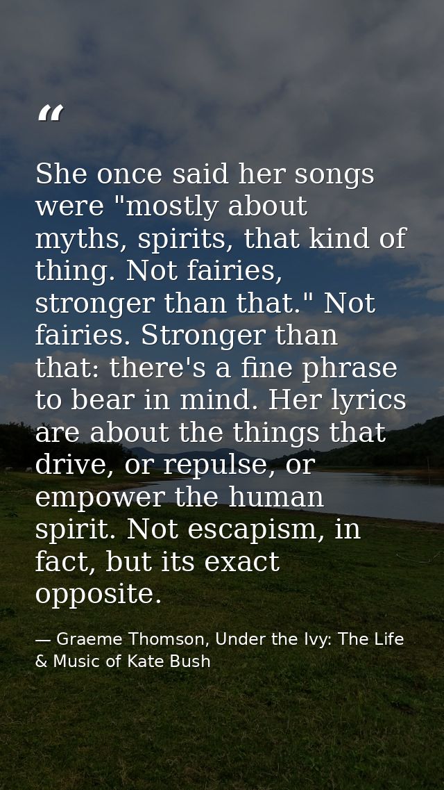 She once said her songs were "mostly about myths, spirits, that kind of thing. Not fairies, stronger than that." Not fai — Graeme Thomson, Under the Ivy: The Life & Music of Kate Bush