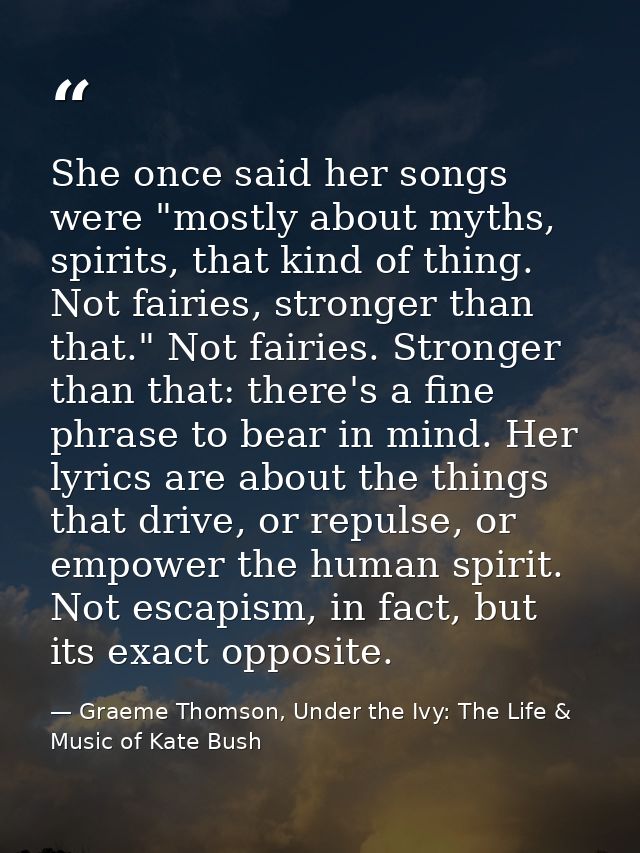 She once said her songs were "mostly about myths, spirits, that kind of thing. Not fairies, stronger than that." Not fai — Graeme Thomson, Under the Ivy: The Life & Music of Kate Bush