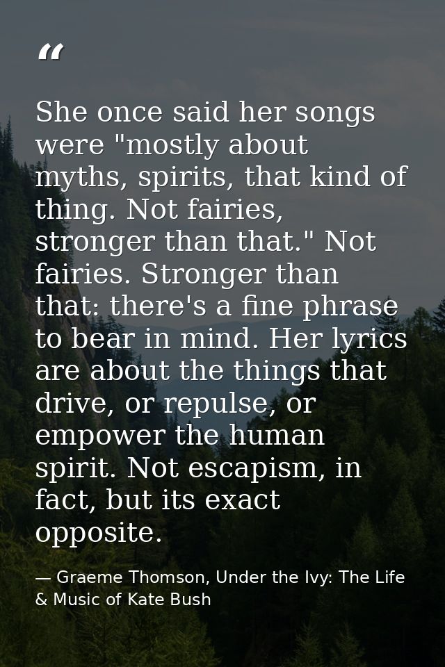 She once said her songs were "mostly about myths, spirits, that kind of thing. Not fairies, stronger than that." Not fai — Graeme Thomson, Under the Ivy: The Life & Music of Kate Bush