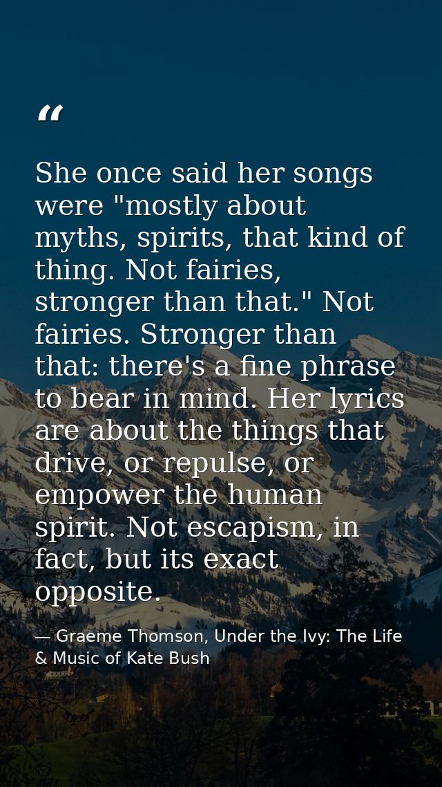 She once said her songs were "mostly about myths, spirits, that kind of thing. Not fairies, stronger than that." Not fai — Graeme Thomson, Under the Ivy: The Life & Music of Kate Bush