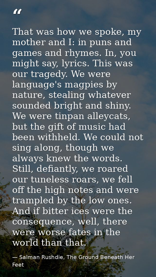 That was how we spoke, my mother and I: in puns and games and rhymes. In, you might say, lyrics. This was our tragedy. W — Salman Rushdie, The Ground Beneath Her Feet