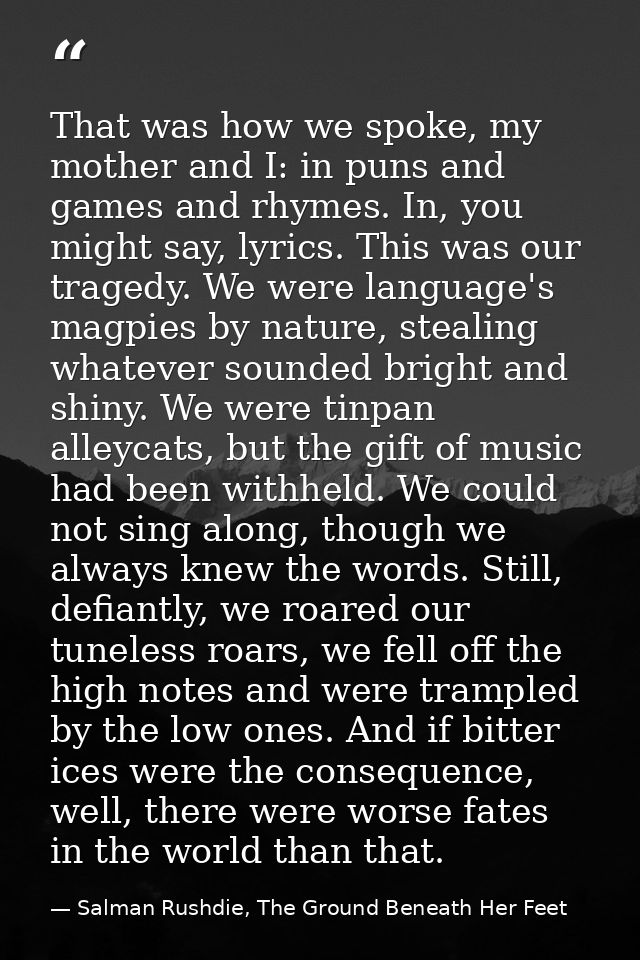 That was how we spoke, my mother and I: in puns and games and rhymes. In, you might say, lyrics. This was our tragedy. W — Salman Rushdie, The Ground Beneath Her Feet
