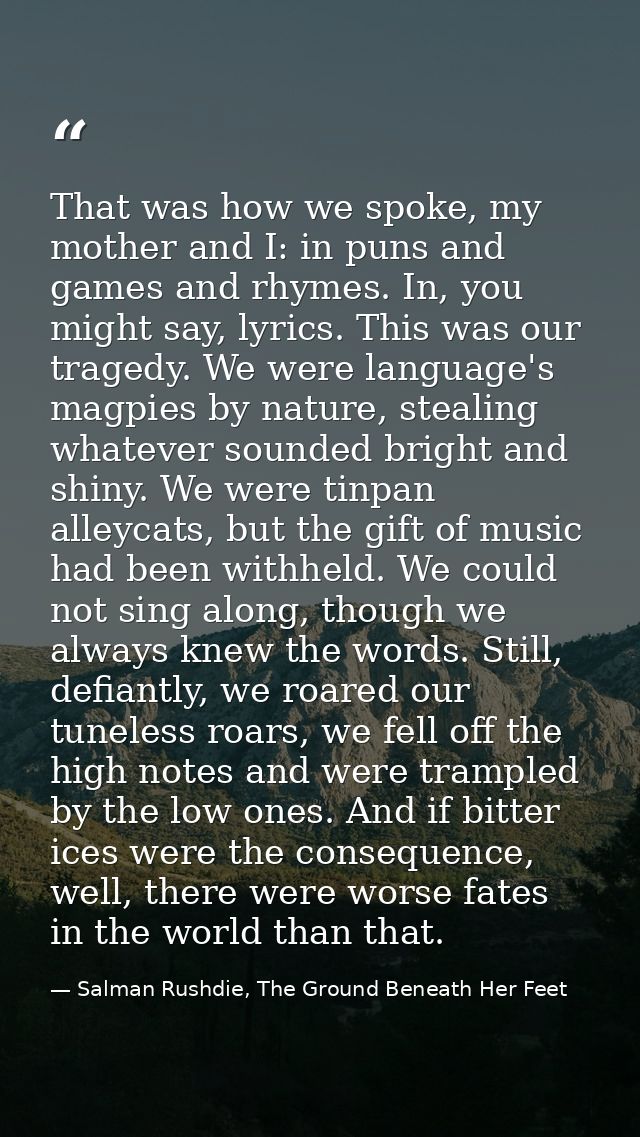 That was how we spoke, my mother and I: in puns and games and rhymes. In, you might say, lyrics. This was our tragedy. W — Salman Rushdie, The Ground Beneath Her Feet