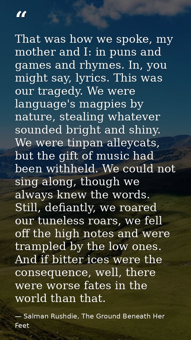 That was how we spoke, my mother and I: in puns and games and rhymes. In, you might say, lyrics. This was our tragedy. W — Salman Rushdie, The Ground Beneath Her Feet
