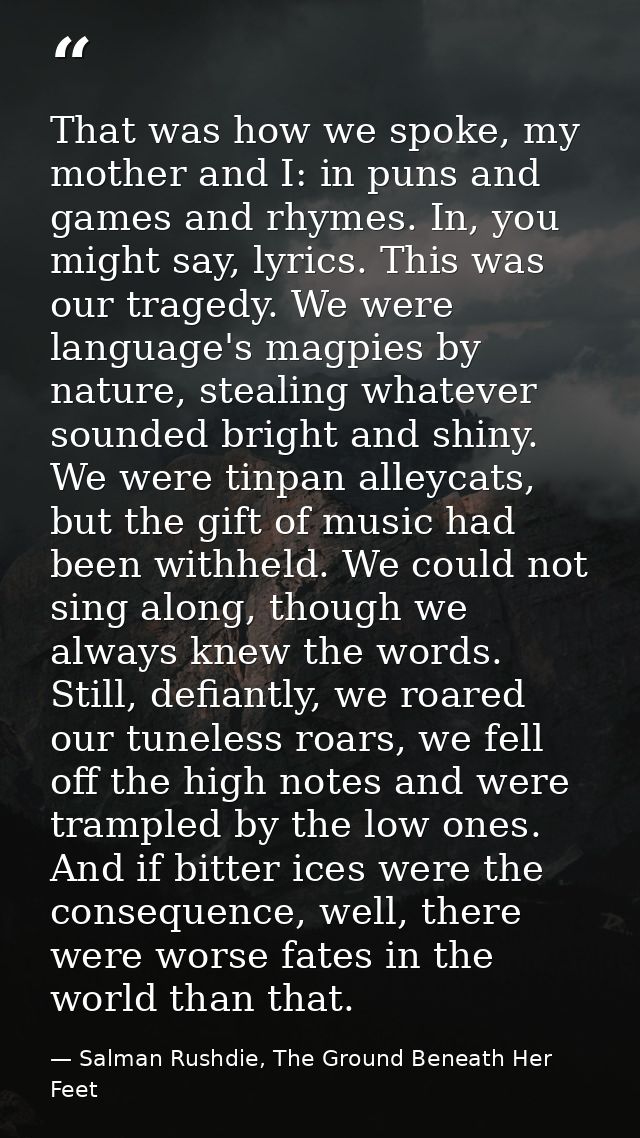 That was how we spoke, my mother and I: in puns and games and rhymes. In, you might say, lyrics. This was our tragedy. W — Salman Rushdie, The Ground Beneath Her Feet