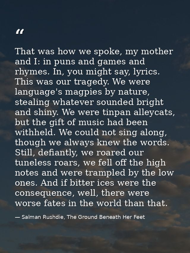 That was how we spoke, my mother and I: in puns and games and rhymes. In, you might say, lyrics. This was our tragedy. W — Salman Rushdie, The Ground Beneath Her Feet