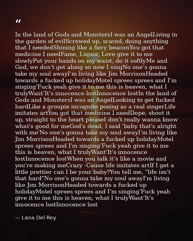 In the land of Gods and MonstersI was an AngelLiving in the garden of evilScrewed up, scared, doing anything that I need — Lana Del Rey