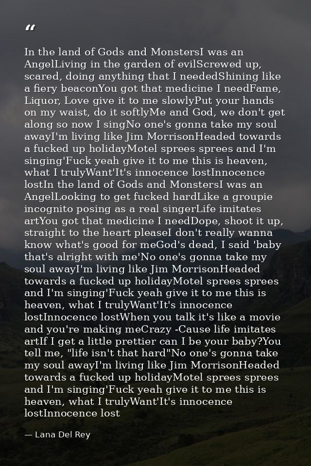 In the land of Gods and MonstersI was an AngelLiving in the garden of evilScrewed up, scared, doing anything that I need — Lana Del Rey