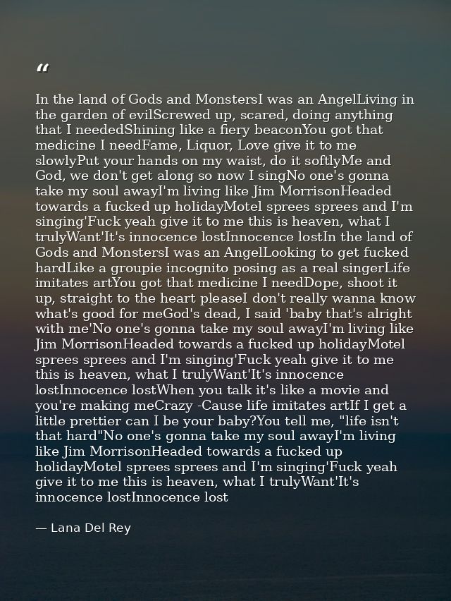 In the land of Gods and MonstersI was an AngelLiving in the garden of evilScrewed up, scared, doing anything that I need — Lana Del Rey