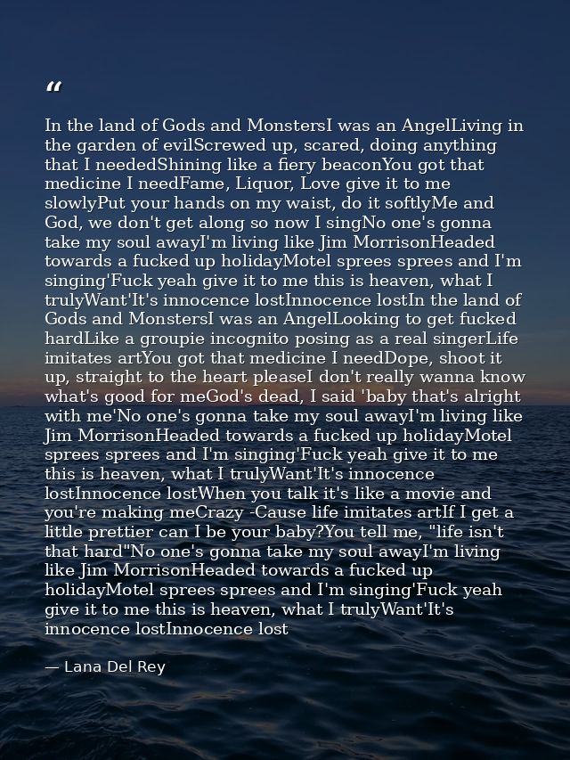 In the land of Gods and MonstersI was an AngelLiving in the garden of evilScrewed up, scared, doing anything that I need — Lana Del Rey