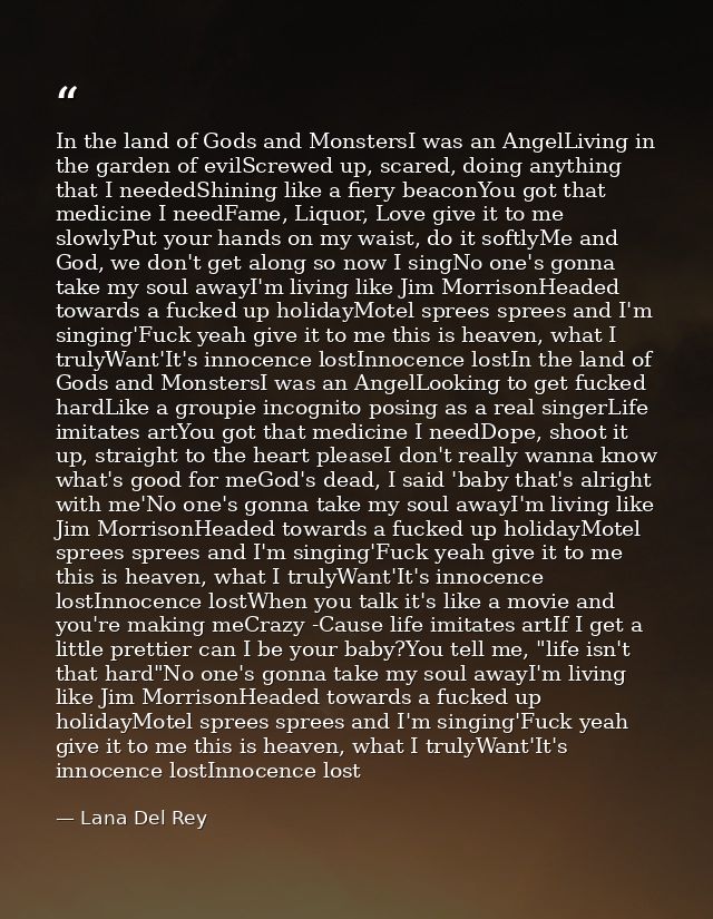 In the land of Gods and MonstersI was an AngelLiving in the garden of evilScrewed up, scared, doing anything that I need — Lana Del Rey