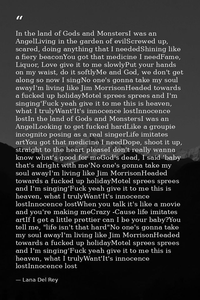 In the land of Gods and MonstersI was an AngelLiving in the garden of evilScrewed up, scared, doing anything that I need — Lana Del Rey
