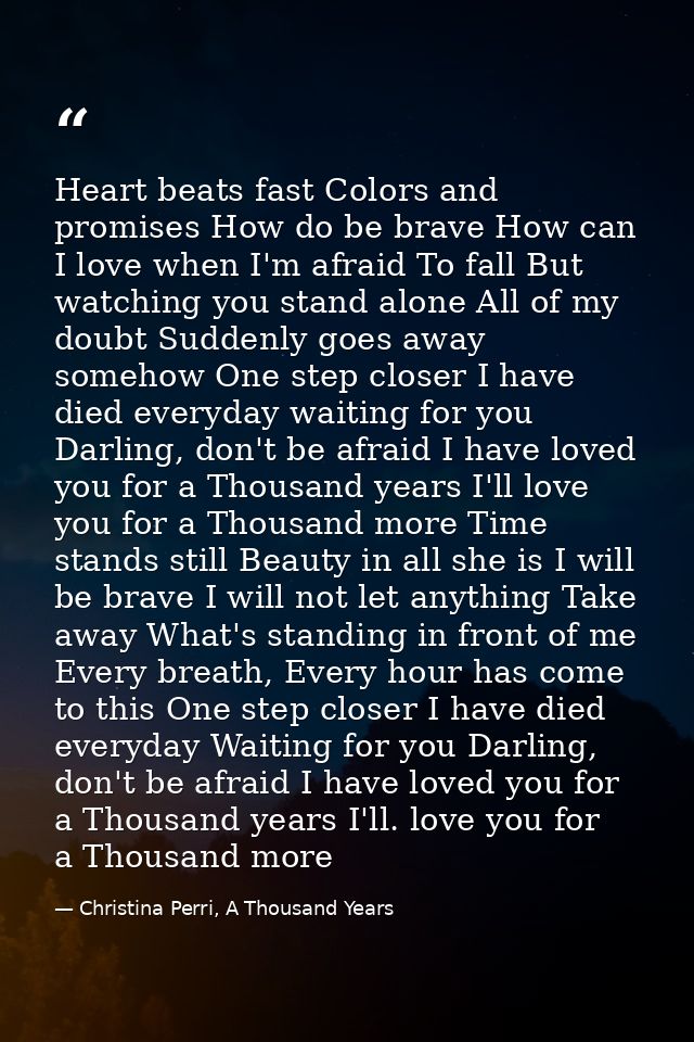 Heart beats fast Colors and promises How do be brave How can I love when I'm afraid To fall But watching you stand alone — Christina Perri, A Thousand Years