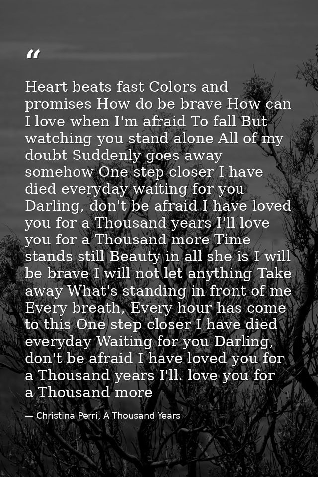 Heart beats fast Colors and promises How do be brave How can I love when I'm afraid To fall But watching you stand alone — Christina Perri, A Thousand Years