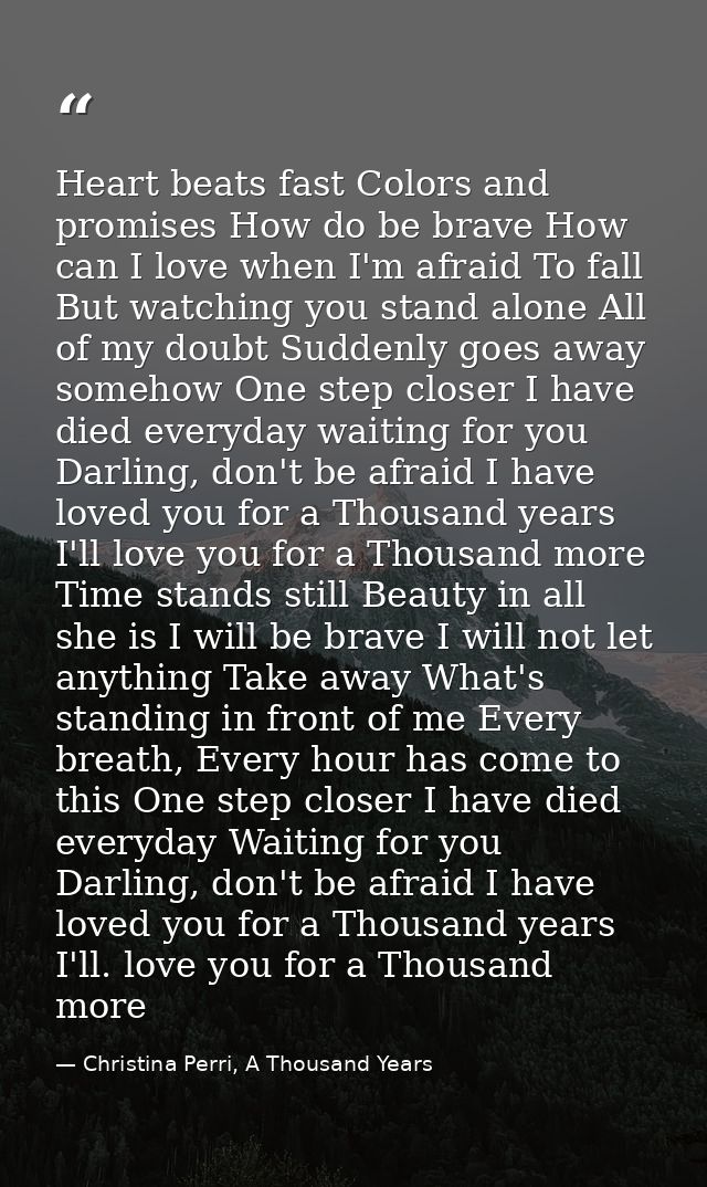Heart beats fast Colors and promises How do be brave How can I love when I'm afraid To fall But watching you stand alone — Christina Perri, A Thousand Years