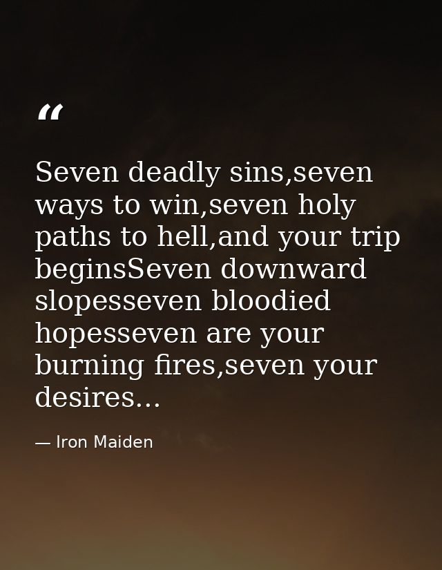Seven deadly sins,seven ways to win,seven holy paths to hell,and your trip beginsSeven downward slopesseven bloodied hop — Iron Maiden
