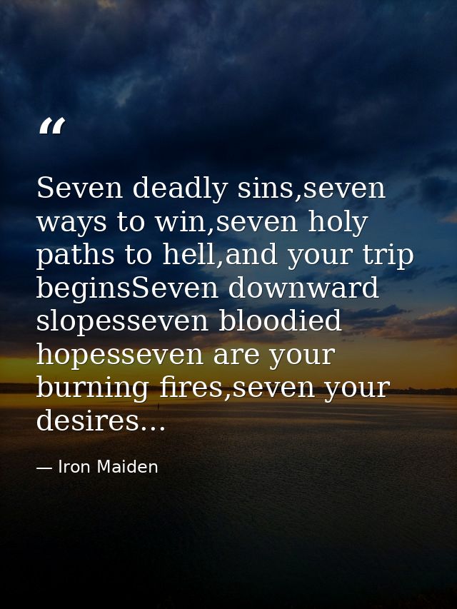 Seven deadly sins,seven ways to win,seven holy paths to hell,and your trip beginsSeven downward slopesseven bloodied hop — Iron Maiden