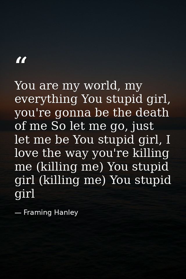 You are my world, my everything You stupid girl, you're gonna be the death of me So let me go, just let me be You stupid — Framing Hanley