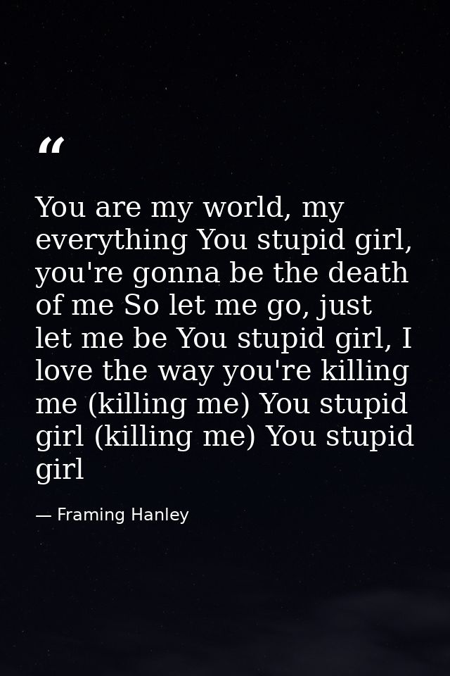 You are my world, my everything You stupid girl, you're gonna be the death of me So let me go, just let me be You stupid — Framing Hanley