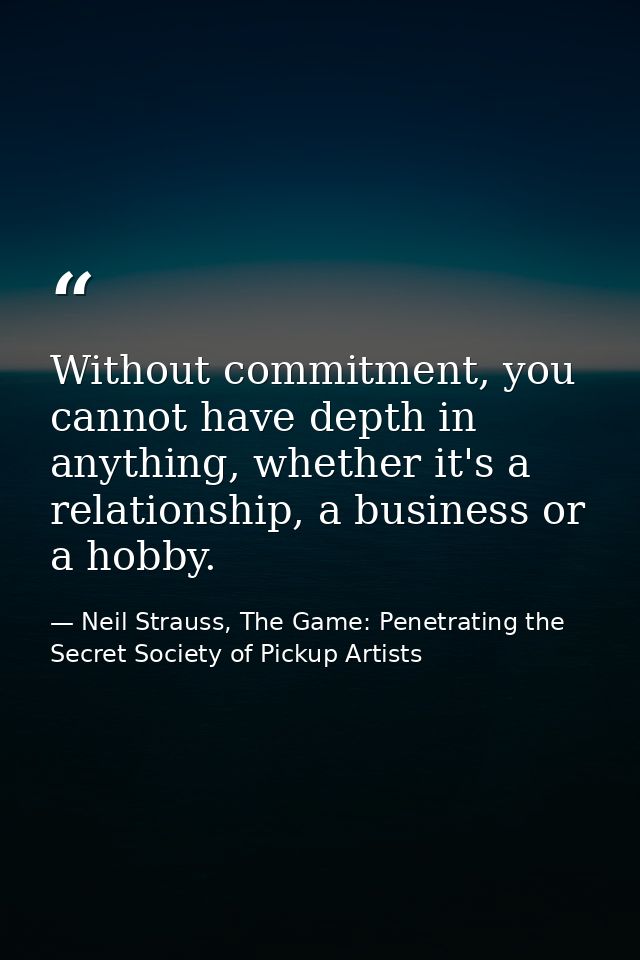 Without commitment, you cannot have depth in anything, whether it's a relationship, a business or a hobby. — Neil Strauss, The Game: Penetrating the Secret Society of Pickup Artists