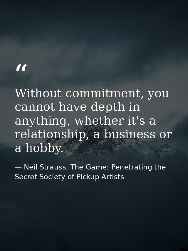Without commitment, you cannot have depth in anything, whether it's a relationship, a business or a hobby. — Neil Strauss, The Game: Penetrating the Secret Society of Pickup Artists