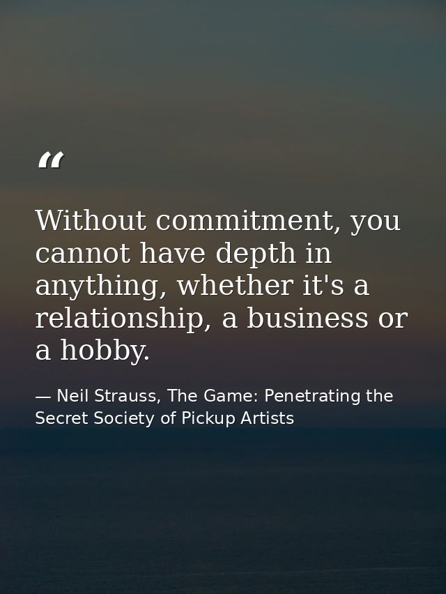Without commitment, you cannot have depth in anything, whether it's a relationship, a business or a hobby. — Neil Strauss, The Game: Penetrating the Secret Society of Pickup Artists