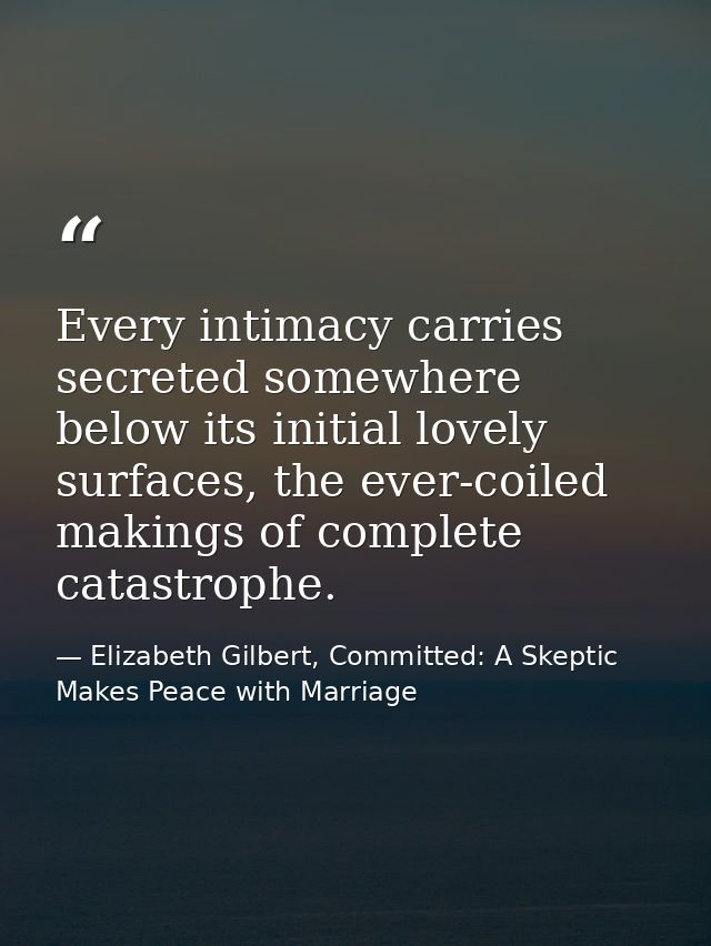 Every intimacy carries secreted somewhere below its initial lovely surfaces, the ever-coiled makings of complete catastr — Elizabeth Gilbert, Committed: A Skeptic Makes Peace with Marriage