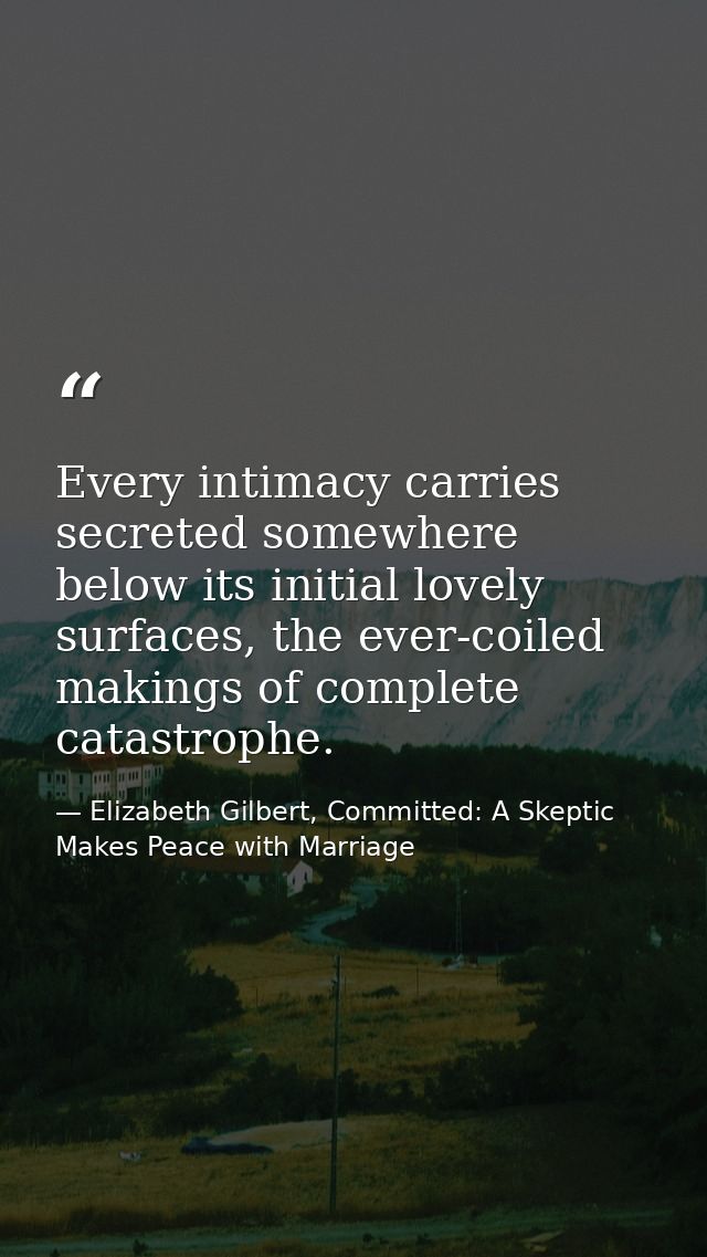 Every intimacy carries secreted somewhere below its initial lovely surfaces, the ever-coiled makings of complete catastr — Elizabeth Gilbert, Committed: A Skeptic Makes Peace with Marriage