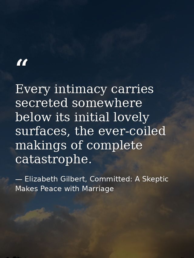 Every intimacy carries secreted somewhere below its initial lovely surfaces, the ever-coiled makings of complete catastr — Elizabeth Gilbert, Committed: A Skeptic Makes Peace with Marriage