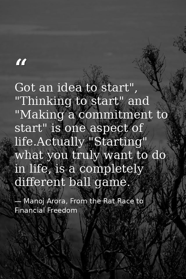 Got an idea to start", "Thinking to start" and "Making a commitment to start" is one aspect of life.Actually "Starting"  — Manoj Arora, From the Rat Race to Financial Freedom