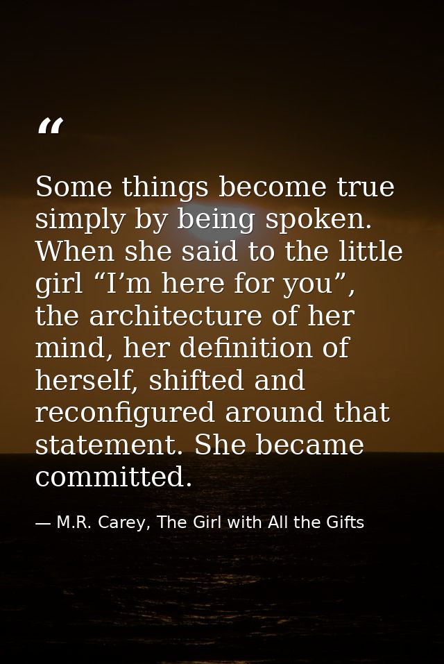 Some things become true simply by being spoken. When she said to the little girl “I’m here for you”, the architecture of — M.R. Carey, The Girl with All the Gifts