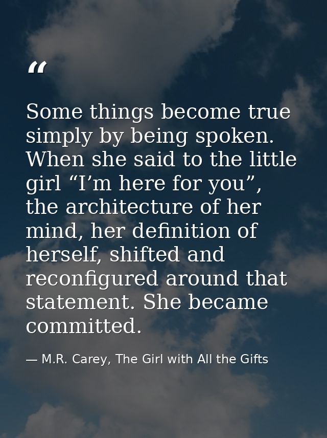 Some things become true simply by being spoken. When she said to the little girl “I’m here for you”, the architecture of — M.R. Carey, The Girl with All the Gifts