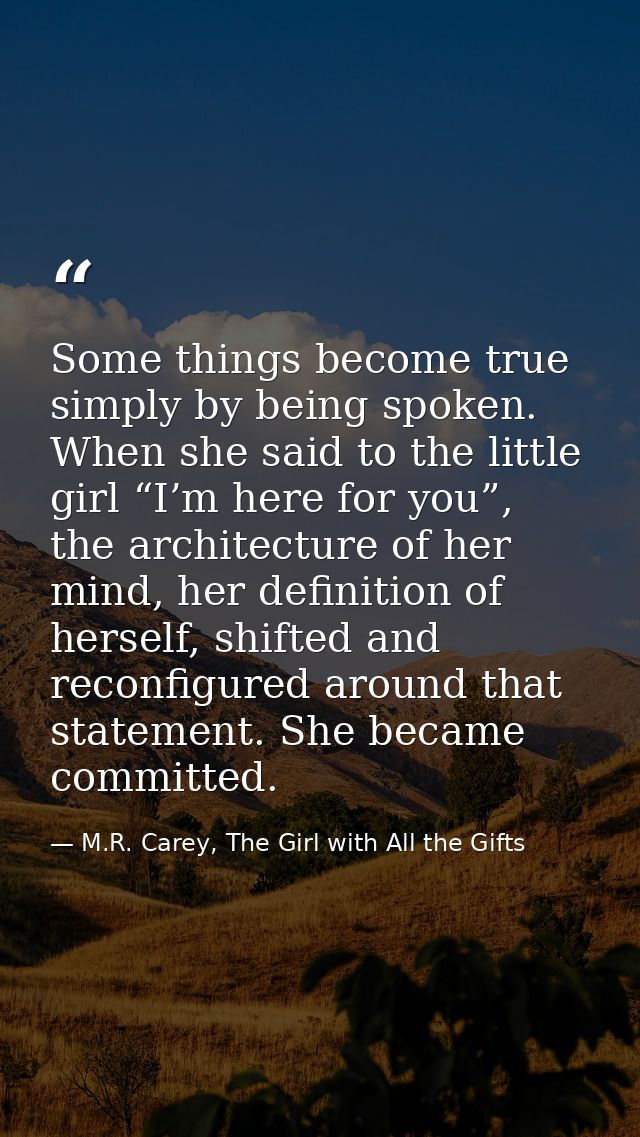 Some things become true simply by being spoken. When she said to the little girl “I’m here for you”, the architecture of — M.R. Carey, The Girl with All the Gifts