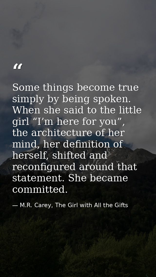 Some things become true simply by being spoken. When she said to the little girl “I’m here for you”, the architecture of — M.R. Carey, The Girl with All the Gifts