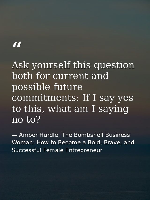 Ask yourself this question both for current and possible future commitments: If I say yes to this, what am I saying no t — Amber Hurdle, The Bombshell Business Woman: How to Become a Bold, Brave, and Successful Female Entrepreneur
