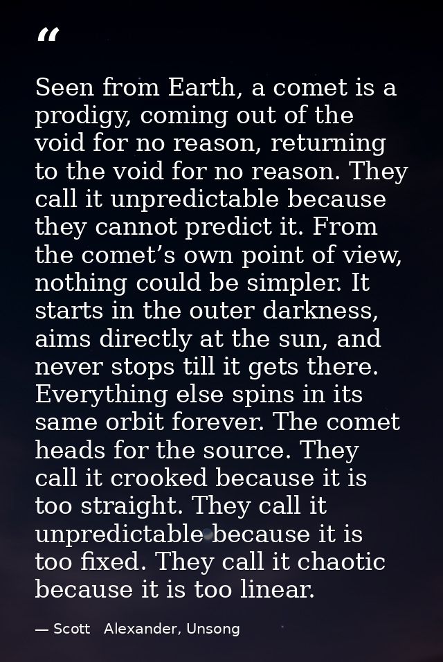Seen from Earth, a comet is a prodigy, coming out of the void for no reason, returning to the void for no reason. They c — Scott   Alexander, Unsong